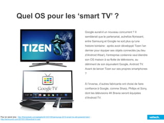 Quel OS pour les ‘smart TV’ ?
Google aurait-il un nouveau concurrent ? Il
semblerait que le partenariat, autrefois florissant,
entre Samsung et Google ne soit plus qu’une
histoire lointaine : après avoir développé Tizen l’an
dernier pour équiper ses objets connectés (au lieu
d’Android Wear), l’entreprise coréenne veut étendre
son OS maison à sa flotte de télévisions, au
détriment de son équivalent Google, Android TV.
Avant de lancer Tizen sur ses propres smartphones
?
À l’inverse, d’autres fabricants ont choisi de faire
confiance à Google, comme Sharp, Philips et Sony,
dont les télévisions 4K Bravia seront équipées
d’Android TV.
Pour en savoir plus : http://thenextweb.com/gadgets/2015/01/05/samsungs-2015-smart-tvs-will-powered-tizen/ ;
http://techcrunch.com/2015/01/06/android-tv-ces/
 