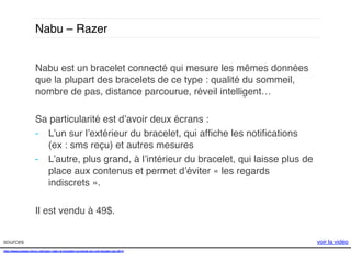 Nabu – Razer !
Nabu est un bracelet connecté qui mesure les mêmes données
que la plupart des bracelets de ce type : qualité du sommeil,
nombre de pas, distance parcourue, réveil intelligent… !
!
Sa particularité est d’avoir deux écrans : !
-  L’un sur l’extérieur du bracelet, qui afﬁche les notiﬁcations
(ex : sms reçu) et autres mesures !
-  L’autre, plus grand, à l’intérieur du bracelet, qui laisse plus de
place aux contenus et permet d’éviter « les regards
indiscrets ».!
Il est vendu à 49$. !
sources!
http://www.presse-citron.net/razer-nabu-le-bracelet-connecte-qui-voit-double-ces-2014!
!
!

voir la vidéo!

 