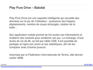 Play Pure Drive – Babolat!
Play Pure Drive est une raquette intelligente qui recueille des
données sur le jeu de l’utilisateur : puissance des frappes,
déplacements, nombre de coups échangés, rotation de la
balle…!
!
Son application mobile permet de lire toutes ces informations et
d’obtenir des conseils pour améliorer son jeu. La recharge, d’une
durée de vie de 6h, se fait par câble USB. Il est possible de
partager en ligne son score et ses statistiques, aﬁn de les
comparer avec d’autres joueurs.!
!
Autorisée par la Fédération Internationale de Tennis, elle devrait
coûter 399$. !
sources!
http://www.presse-citron.net/babolat-play-pure-drive-une-raquette-de-tennis-connectee-pour-mieux-progresser!
!
!

voir la vidéo!

 