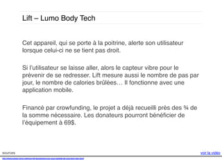 Lift – Lumo Body Tech!
Cet appareil, qui se porte à la poitrine, alerte son utilisateur
lorsque celui-ci ne se tient pas droit. !
!
Si l’utilisateur se laisse aller, alors le capteur vibre pour le
prévenir de se redresser. Lift mesure aussi le nombre de pas par
jour, le nombre de calories brûlées… Il fonctionne avec une
application mobile.
!!
!
Financé par crowfunding, le projet a déjà recueilli près des ¾ de
la somme nécessaire. Les donateurs pourront bénéﬁcier de
l’équipement à 69$.!
!

sources!
http://www.presse-citron.net/lumo-lift-lequipement-qui-vous-rappelle-de-vous-tenir-bien-droit!
!
!

voir la vidéo!

 