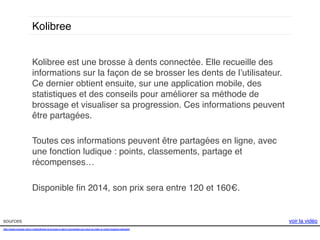 Kolibree!
Kolibree est une brosse à dents connectée. Elle recueille des
informations sur la façon de se brosser les dents de l’utilisateur.
Ce dernier obtient ensuite, sur une application mobile, des
statistiques et des conseils pour améliorer sa méthode de
brossage et visualiser sa progression. Ces informations peuvent
être partagées. !
!
Toutes ces informations peuvent être partagées en ligne, avec
une fonction ludique : points, classements, partage et
récompenses…!
!
Disponible ﬁn 2014, son prix sera entre 120 et 160€. !

sources!
http://www.presse-citron.net/kolibree-la-brosse-a-dent-connectee-qui-veut-du-bien-a-votre-hygiene-dentaire!
!
!

voir la vidéo!

 