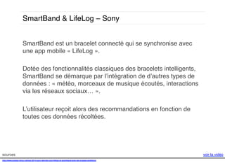 SmartBand & LifeLog – Sony!
SmartBand est un bracelet connecté qui se synchronise avec
une app mobile « LifeLog ». !
!
Dotée des fonctionnalités classiques des bracelets intelligents,
SmartBand se démarque par l’intégration de d’autres types de
données : « météo, morceaux de musique écoutés, interactions
via les réseaux sociaux… ». !
!
L’utilisateur reçoit alors des recommandations en fonction de
toutes ces données récoltées. !

sources!
http://www.presse-citron.net/ces-2014-sony-devoile-core-lifelog-et-smartband-avec-de-grosses-ambitions!
!
!

voir la vidéo!

 