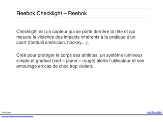 Reebok Checklight – Reebok!
Checklight est un capteur qui se porte derrière la tête et qui
mesure la violence des impacts inhérents à la pratique d’un
sport (football américain, hockey…).!
!
Créé pour protéger le corps des athlètes, un système lumineux
simple et graduel (vert – jaune – rouge) alerte l’utilisateur et son
entourage en cas de choc trop violent. !

sources!
http://shop.reebok.com/us/content/checklight#q1!
!
!

voir la vidéo!

 