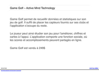 Game Golf – Active Mind Technology!

Game Golf permet de recueillir données et statistiques sur son
jeu de golf. Il sufﬁt de placer les capteurs fournis sur ses clubs et
l’application s’occupe du reste. !
!
Le joueur peut ainsi étudier son jeu pour l’améliorer, chiffres et
cartes à l’appui. L’application comporte une fonction sociale, où
les scores et accomplissements peuvent partagés en ligne.!
!
Game Golf est vendu à 249$ !

sources!
http://www.gamegolf.com/products/en-us/gamegolf!
!

voir la vidéo!

 