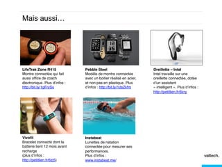 Mais aussi… !

LifeTrak Zone R415!
Montre connectée qui fait
aussi ofﬁce de coach
électronique. Plus d’infos :
http://bit.ly/1gFrySs!

Pebble Steel!
Modèle de montre connectée
avec un boitier réalisé en acier,
et non pas en plastique. Plus
d’infos : http://bit.ly/1dsZkfm!

Vivoﬁt !
Bracelet connecté dont la
batterie tient 12 mois avant
recharge!
(plus d’infos :
http://petitlien.fr/6zj5)!
!

Instabeat!
Lunettes de natation
connectée pour mesurer ses
performances.!
Plus d’infos :
www.instabeat.me/!

Oreillette – Intel !
Intel travaille sur une
oreillette connectée, dotée
d’un assistant
« intelligent ». Plus d’infos :
http://petitlien.fr/6zry
!!

 