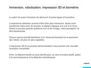 Immersion, robotisation, impression 3D et biométrie!
Le salon fut aussi l’occasion de découvrir d’autres types d’innovation. !
!
L’expérience-utilisateur promet d’être bien plus immersive. Après avoir
transformé notre sens du toucher, le digital s’attaque à la vue et à l’ouïe.
Grâce à une plus grande qualité du son et de l’image, notre perception va
être bouleversée. !
!
Chacun pourra bientôt bénéﬁcier d’un Personal Assistant en la personne
des robots, de plus en plus capables. !
!
L’impression 3D et sa proche démocratisation nous promet une nouvelle
révolution industrielle. !
!
Enﬁn, la télécommande ne sera bientôt plus, ou sera humaine plutôt, grâce
à la reconnaissance et la détection biométriques. !

 