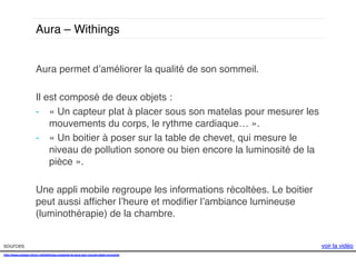 Aura – Withings !
Aura permet d’améliorer la qualité de son sommeil. !
!
Il est composé de deux objets : !
-  « Un capteur plat à placer sous son matelas pour mesurer les
mouvements du corps, le rythme cardiaque… ».!
-  « Un boitier à poser sur la table de chevet, qui mesure le
niveau de pollution sonore ou bien encore la luminosité de la
pièce ». !
Une appli mobile regroupe les informations récoltées. Le boitier
peut aussi afﬁcher l’heure et modiﬁer l’ambiance lumineuse
(luminothérapie) de la chambre. !
sources!
http://www.presse-citron.net/withings-presente-le-aura-son-nouvel-objet-connecte!
!!
!

voir la vidéo!

 