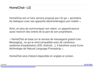 HomeChat– LG!
HomeChat est un futur service proposé par LG qui « permettra
de dialoguer avec ses appareils électroménagers par mobile ». !
!
Ainsi, en plus de communiquer son statut, un appareil pourra
aussi recevoir des ordres de la part de son propriétaire. !
!
« HomeChat se base sur le service de messagerie gratuit Line
Messaging , ce qui le rend compatible avec de nombreux
systèmes d’exploitation (iOS, Android…). Il bénéﬁcie aussi d’une
technologie de Natural Language Processing ». !
!
HomeChat sera d’abord disponible en anglais et coréen. !
sources!
http://www.presse-citron.net/homechat-votre-frigo-aussi-peut-vous-souhaiter-la-bonne-annee!
!!
!

voir la vidéo!

 