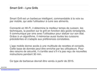 Smart Grill – Lynx Grills!

sources!

Smart Grill est un barbecue intelligent, commandable à la voix ou
par mobile, qui aide l’utilisateur à cuire ses aliments. !
!
Connecté en Wi-Fi, il détermine le meilleur temps de cuisson, les
techniques, la position sur le grill en fonction des goûts renseignés.
Il communique par sms avec l’utilisateur pour statuer sur son état.
Grâce à un algorithme, il mémorise aussi toutes les cuissons
précédentes et s’adapte aux préférences constatées. !
!
L’app mobile donne accès à une multitude de recettes et conseils.
Cette base de donnée peut être enrichie par les utilisateurs. Pour
des raisons de sécurité, il s’arrête seul s’il n’a pas reçu de nouvelles
instructions pendant 30 min. !
!
Ce type de barbecue devrait être vendu à partir de 2015. !
!
!

http://mashable.com/2014/01/07/lynx-smart-grill/!
!

 