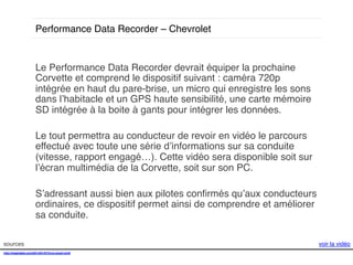 Performance Data Recorder – Chevrolet!

sources!

Le Performance Data Recorder devrait équiper la prochaine
Corvette et comprend le dispositif suivant : caméra 720p
intégrée en haut du pare-brise, un micro qui enregistre les sons
dans l’habitacle et un GPS haute sensibilité, une carte mémoire
SD intégrée à la boite à gants pour intégrer les données.!
!
Le tout permettra au conducteur de revoir en vidéo le parcours
effectué avec toute une série d’informations sur sa conduite
(vitesse, rapport engagé…). Cette vidéo sera disponible soit sur
l’écran multimédia de la Corvette, soit sur son PC. !
!
S’adressant aussi bien aux pilotes conﬁrmés qu’aux conducteurs
ordinaires, ce dispositif permet ainsi de comprendre et améliorer
sa conduite. !
!
!
voir la vidéo!
!

http://mashable.com/2014/01/07/lynx-smart-grill/!
!

 