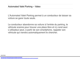Automated Valet Parking – Valeo!

L’Automated Valet Parking permet à un conducteur de laisser sa
voiture se garer toute seule. !
!
Le conducteur abandonne sa voiture à l’entrée du parking, le
véhicule scanne pour trouver une place libre et s’y rend seul.
L’utilisateur peut, à partir de son smartphone, rappeler son
véhicule qui viendra automatiquement le chercher. !
!
!
!
!

sources!
http://www.psfk.com/2014/01/self-driving-car-sensors.html#!shUbW!
http://www.valeo.com/medias/upload/2014/01/30827/valeo-participe-pour-la-premiere-fois-au-ces-2014-a-las-vegas.pdf!
!

 