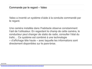Commande par le regard – Valeo!

Valeo a inventé un système d’aide à la conduite commandé par
le regard. !
!
Une caméra installée dans l’habitacle observe constamment
l’œil de l’utilisateur. En regardant le champ de cette caméra, le
conducteur peut changer de statio de radio, consulter l’état du
traﬁc… Ce système est combiné à une technologie
« d’afﬁchage tête haute » avec laquelle les informations sont
directement disponibles sur le pare-brise. !
!
!

sources!
http://www.valeo.com/medias/upload/2014/01/30827/valeo-participe-pour-la-premiere-fois-au-ces-2014-a-las-vegas.pdf!
!

 