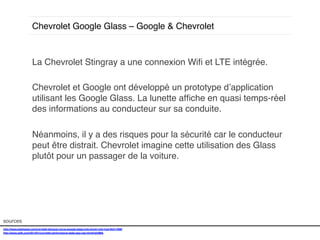 Chevrolet Google Glass – Google & Chevrolet!

La Chevrolet Stingray a une connexion Wiﬁ et LTE intégrée. !
!
Chevrolet et Google ont développé un prototype d’application
utilisant les Google Glass. La lunette afﬁche en quasi temps-réel
des informations au conducteur sur sa conduite. !
!
Néanmoins, il y a des risques pour la sécurité car le conducteur
peut être distrait. Chevrolet imagine cette utilisation des Glass
plutôt pour un passager de la voiture. !

sources!
http://www.slashgear.com/corvette-stingray-turns-google-glass-into-driver-info-hud-05311099/!
http://www.psfk.com/2014/01/corvette-performance-stats-app-ces.html#!sh0MA!
!

 
