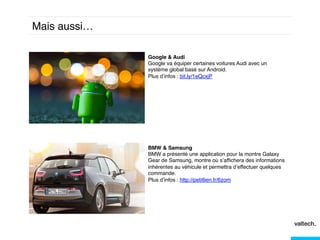 Mais aussi…!
Google & Audi !
Google va équiper certaines voitures Audi avec un
système global basé sur Android. !
Plus d’infos : bit.ly/1eQcxjP!

BMW & Samsung!
BMW a présenté une application pour la montre Galaxy
Gear de Samsung, montre où s’afﬁchera des informations
inhérentes au véhicule et permettra d’effectuer quelques
commande.!
Plus d’infos : http://petitlien.fr/6zom!
!
!

 