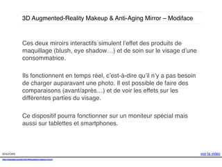 3D Augmented-Reality Makeup & Anti-Aging Mirror – Modiface !

Ces deux miroirs interactifs simulent l’effet des produits de
maquillage (blush, eye shadow…) et de soin sur le visage d’une
consommatrice. !
!
Ils fonctionnent en temps réel, c’est-à-dire qu’il n’y a pas besoin
de charger auparavant une photo. Il est possible de faire des
comparaisons (avant/après…) et de voir les effets sur les
différentes parties du visage. !
!
Ce dispositif pourra fonctionner sur un moniteur spécial mais
aussi sur tablettes et smartphones. !

sources!
http://mashable.com/2014/01/06/modiface-makeup-mirror/!
!!
!

voir la vidéo!

 