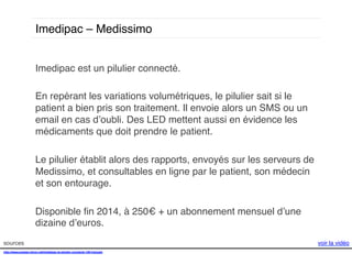 Imedipac – Medissimo !
Imedipac est un pilulier connecté.!
!
En repérant les variations volumétriques, le pilulier sait si le
patient a bien pris son traitement. Il envoie alors un SMS ou un
email en cas d’oubli. Des LED mettent aussi en évidence les
médicaments que doit prendre le patient. !
!
Le pilulier établit alors des rapports, envoyés sur les serveurs de
Medissimo, et consultables en ligne par le patient, son médecin
et son entourage. !
!
Disponible ﬁn 2014, à 250€ + un abonnement mensuel d’une
dizaine d’euros. !
sources!
http://www.presse-citron.net/imedipac-le-pilulier-connecte-100-francais!
!
!

voir la vidéo!

 