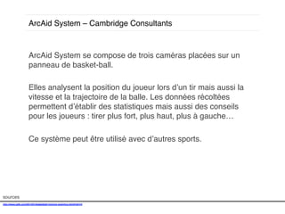 ArcAid System – Cambridge Consultants !

ArcAid System se compose de trois caméras placées sur un
panneau de basket-ball. !
!
Elles analysent la position du joueur lors d’un tir mais aussi la
vitesse et la trajectoire de la balle. Les données récoltées
permettent d’établir des statistiques mais aussi des conseils
pour les joueurs : tirer plus fort, plus haut, plus à gauche…!
!
Ce système peut être utilisé avec d’autres sports.
!!

sources!
http://www.psfk.com/2014/01/basketball-training-analytics.html#!sihYd!
!

 