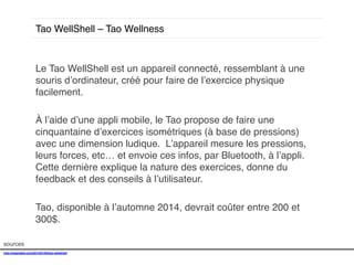 Tao WellShell – Tao Wellness!

Le Tao WellShell est un appareil connecté, ressemblant à une
souris d’ordinateur, créé pour faire de l’exercice physique
facilement. !
!
À l’aide d’une appli mobile, le Tao propose de faire une
cinquantaine d’exercices isométriques (à base de pressions)
avec une dimension ludique. L’appareil mesure les pressions,
leurs forces, etc… et envoie ces infos, par Bluetooth, à l’appli.
Cette dernière explique la nature des exercices, donne du
feedback et des conseils à l’utilisateur. !
!
Tao, disponible à l’automne 2014, devrait coûter entre 200 et
300$. !
sources!
http://mashable.com/2014/01/05/tao-wellshell/!
!

 