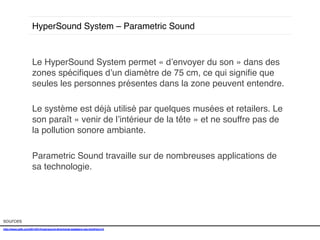 HyperSound System – Parametric Sound !

Le HyperSound System permet « d’envoyer du son » dans des
zones spéciﬁques d’un diamètre de 75 cm, ce qui signiﬁe que
seules les personnes présentes dans la zone peuvent entendre. !
!
Le système est déjà utilisé par quelques musées et retailers. Le
son paraît « venir de l’intérieur de la tête » et ne souffre pas de
la pollution sonore ambiante. !
!
Parametric Sound travaille sur de nombreuses applications de
sa technologie. !

sources!
http://www.psfk.com/2014/01/hypersound-directional-speakers-ces.html#!snrvV!
!

 