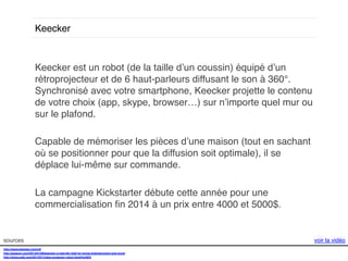 Keecker!

Keecker est un robot (de la taille d’un coussin) équipé d’un
rétroprojecteur et de 6 haut-parleurs diffusant le son à 360°.
Synchronisé avec votre smartphone, Keecker projette le contenu
de votre choix (app, skype, browser…) sur n’importe quel mur ou
sur le plafond. !
!
Capable de mémoriser les pièces d’une maison (tout en sachant
où se positionner pour que la diffusion soit optimale), il se
déplace lui-même sur commande. !
!
La campagne Kickstarter débute cette année pour une
commercialisation ﬁn 2014 à un prix entre 4000 et 5000$. !
!
sources!
http://www.keecker.com/v2/!
http://gigaom.com/2014/01/06/keecker-a-real-life-r2d2-for-home-entertainment-and-more/!
http://www.psfk.com/2014/01/video-projector-robot.html#!sr9DX!

voir la vidéo!

 