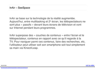 InAir – SeeSpace !

InAir se base sur la technologie de la réalité augmentée.
Aujourd’hui, entre multitasking et 2e écran, les téléspectateurs ne
sont plus « passifs » devant leurs écrans de télévision et vont
sur Internet pendant leurs programmes. !
!
InAir superpose des « couches de contenus » entre l’écran et le
téléspectateur, contenus en rapport avec ce qu’il regarde à la
TV. Pour naviguer parmi ces contenus, faire des recherches, etc,
l’utilisateur peut utiliser soit son smartphone soit tout simplement
sa main via Kinect/Leap. !

sources!
http://www.psfk.com/2014/01/augmented-tv-interface-ces.html#!snLkTb!
!

voir la vidéo!

 