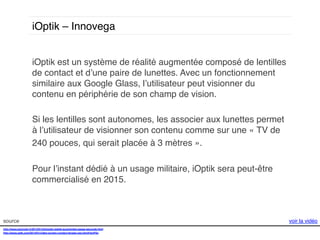 iOptik – Innovega!
iOptik est un système de réalité augmentée composé de lentilles
de contact et d’une paire de lunettes. Avec un fonctionnement
similaire aux Google Glass, l’utilisateur peut visionner du
contenu en périphérie de son champ de vision. !
!
Si les lentilles sont autonomes, les associer aux lunettes permet
à l’utilisateur de visionner son contenu comme sur une « TV de !
240 pouces, qui serait placée à 3 mètres ». !
!
Pour l’instant dédié à un usage militaire, iOptik sera peut-être
commercialisé en 2015. !
!
source!
http://www.gizmodo.fr/2013/01/24/ioptik-realite-augmentee-passe-seconde.html!
http://www.psfk.com/2014/01/video-screen-contact-lenses-ces.html#!snPSu!
!

voir la vidéo!

 