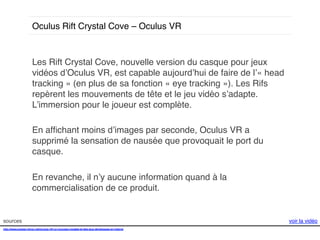 Oculus Rift Crystal Cove – Oculus VR!

Les Rift Crystal Cove, nouvelle version du casque pour jeux
vidéos d’Oculus VR, est capable aujourd’hui de faire de l’« head
tracking » (en plus de sa fonction « eye tracking »). Les Rifs
repèrent les mouvements de tête et le jeu vidéo s’adapte.
L’immersion pour le joueur est complète. !
!
En afﬁchant moins d’images par seconde, Oculus VR a
supprimé la sensation de nausée que provoquait le port du
casque. !
!
En revanche, il n’y aucune information quand à la
commercialisation de ce produit. !

sources!
http://www.presse-citron.net/oculus-rift-un-nouveau-modele-et-des-jeux-developpes-en-interne!
!

voir la vidéo!

 