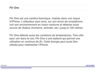 Flir One!

Flir One est une caméra thermique, insérée dans une coque
d’iPhone. L’utilisateur peut ainsi, sur son écran de smartphone,
voir son environnement en vision nocturne et détecter toute
source de chaleur (humaine, animale, etc.) jusqu’à 100 mètres. !
!
Flir One détecte aussi les variations de températures. Très utile
pour voir dans le noir, Flir One a une batterie qui permet une
utilisation en continue de 2h. Cette énergie peut aussi être
utilisée pour réalimenter l’iPhone. !

sources!
http://www.psfk.com/2014/01/night-vision-heat-sensing-iphone-case.html#!ssMdv!
!

voir la vidéo!

 
