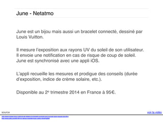 June - Netatmo!
June est un bijou mais aussi un bracelet connecté, dessiné par
Louis Vuitton. !
!
Il mesure l’exposition aux rayons UV du soleil de son utilisateur.
Il envoie une notiﬁcation en cas de risque de coup de soleil.
June est synchronisé avec une appli iOS. !
!
L’appli recueille les mesures et prodigue des conseils (durée
d’exposition, indice de crème solaire, etc.).!
!
Disponible au 2e trimestre 2014 en France à 95€. !
!
source!
http://www.presse-citron.net/june-de-netatmo-le-bracelet-connecte-pour-bronzer-sans-risques-ces-2014!
http://www.psfk.com/2014/01/uv-sensor-bracelet-louis-vuitton.html#!saDIQ!
!

voir la vidéo!

 