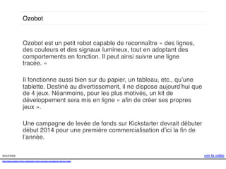 Ozobot!

Ozobot est un petit robot capable de reconnaître « des lignes,
des couleurs et des signaux lumineux, tout en adoptant des
comportements en fonction. Il peut ainsi suivre une ligne
tracée. » !
!
Il fonctionne aussi bien sur du papier, un tableau, etc., qu’une
tablette. Destiné au divertissement, il ne dispose aujourd’hui que
de 4 jeux. Néanmoins, pour les plus motivés, un kit de
développement sera mis en ligne « aﬁn de créer ses propres
jeux ».!
!
Une campagne de levée de fonds sur Kickstarter devrait débuter
début 2014 pour une première commercialisation d’ici la ﬁn de
l’année. !
sources!
http://www.presse-citron.net/ozobot-votre-nouveau-compagnon-de-jeu-video!
!

voir la vidéo!

 