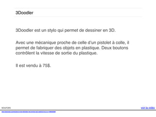 3Doodler!

3Doodler est un stylo qui permet de dessiner en 3D.!
!
Avec une mécanique proche de celle d’un pistolet à colle, il
permet de fabriquer des objets en plastique. Deux boutons
contrôlent la vitesse de sortie du plastique. !
!
Il est vendu à 75$. !
!

sources!
http://gizmodo.com/hands-on-the-3doodler-3d-printing-pen-patience-is-a-vi-1496463299!
!

voir la vidéo!

 