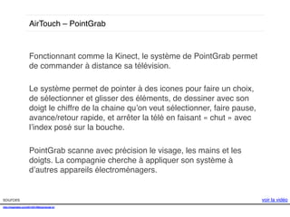 AirTouch – PointGrab!

Fonctionnant comme la Kinect, le système de PointGrab permet
de commander à distance sa télévision.!
!
Le système permet de pointer à des icones pour faire un choix,
de sélectionner et glisser des éléments, de dessiner avec son
doigt le chiffre de la chaine qu’on veut sélectionner, faire pause,
avance/retour rapide, et arrêter la télé en faisant « chut » avec
l’index posé sur la bouche. !
!
PointGrab scanne avec précision le visage, les mains et les
doigts. La compagnie cherche à appliquer son système à
d’autres appareils électroménagers. !

sources!
http://mashable.com/2014/01/08/pointgrab-tv/!
!

voir la vidéo!

 