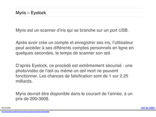 Myris – Eyelock !

Myris est un scanner d’iris qui se branche sur un port USB.!
!
Après avoir crée un compte et enregistrer ses iris, l’utilisateur
peut accéder à ses différents comptes personnels en ligne en
quelques secondes, le temps de scanner son œil. !
!
D’après Eyelock, ce procédé est extrêmement sécurisé : une
photo/vidéo de l’œil ou même un œil mort ne peuvent
fonctionner. Les chances de falsiﬁcation sont de 1 sur 2,25
milliards. !
!
Myris devrait être disponible dans le courant de l’année, à un
prix de 200-300$. !
sources!
http://www.psfk.com/2014/01/iris-scanning-password-protection.html#!sm8Qj!
!

voir la vidéo!

 