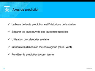 40
Axes de prédiction
 La base de toute prédiction est l’historique de la station
 Séparer les jours ouvrés des jours non travaillés
 Utilisation du calendrier scolaire
 Introduire la dimension météorologique (pluie, vent)
 Pondérer la prédiction à court terme
 
