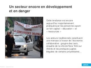 Un secteur encore en développement 
et en danger 
Cette tendance est encore 
aujourd’hui majoritairement 
pratiquée par les personnes ayant 
un fort capital « éducation » et 
« ressources » 
Les acteurs traditionnels constituent 
une menace à l’essor de l’économie 
collaborative : grogne des taxis, 
enquête de la ville de New York sur 
Airbnb et les pratiques jugées 
illégales de certains propriétaires… 
Source : Ipsos 2012 
 