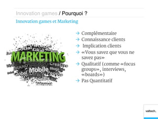 Innovation games / Pourquoi ?!
Innovation games et  Marketing 

                             Ò  Complémentaire
                             Ò  Connaissance clients
                             Ò  Implication clients
                             Ò  « Vous savez que vous ne
                                 savez pas »
                             Ò  Qualitatif (comme « focus
                                 groups », interviews,
                                 « boards »)
                             Ò  Pas Quantitatif
 