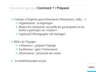 Innovation games / Comment ? / Préparer!


Ò  Comme n’importe quel évènement (Nourriture, Salle,…)
     Ò  Organisateur : la logistique
     Ò  Maitre de cérémonie : accueille les participants et les
         invite a participer au « Game »
     Ò  [optionel] Photographe (de mariage)

Ò  Rôles de l’équipe :
     Ò  « Planner » : prépare l’équipe
     Ò  Facilitateur : gère l’événement
     Ò  Observateur : prennent des notes

Ò  Le matériel propre au jeu
 