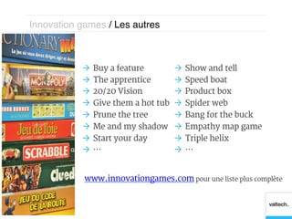 Innovation games / Les autres!



           Ò  Buy a feature         Ò  Show and tell
           Ò  The apprentice        Ò  Speed boat
           Ò  20/20 Vision          Ò  Product box
           Ò  Give them a hot tub   Ò  Spider web
           Ò  Prune the tree        Ò  Bang for the buck
           Ò  Me and my shadow      Ò  Empathy map game
           Ò  Start your day        Ò  Triple helix
           Ò  …                     Ò  …


            www.innovationgames.com pour une liste plus complète
 