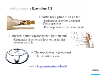 Agile games / Exemples 1/2 !

                        Ò  Bottle neck game : (60-90 mn)
                            •  Démontrer la notion de goulot
                            d’étranglement
                            •  Peut se poursuivre sur cas concret


Ò  The real options space game : (90-120 mn)
   •  Démontrer la notion de décision au dernier
   moment possible



                  Ò  The toyota way: (45-90 mn)
                      •  Introduction a lean


                source: http://www.agilecoach.net/
 