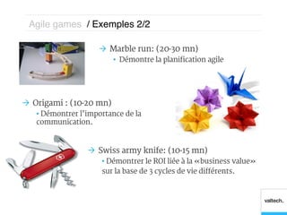 Agile games / Exemples 2/2 !

                     Ò  Marble run: (20-30 mn)
                           •  Démontre la planification agile




Ò  Origami : (10-20 mn)
   •  Démontrer l’importance de la
   communication.



                  Ò  Swiss army knife: (10-15 mn)
                      •  Démontrer le ROI liée à la « business value »
                      sur la base de 3 cycles de vie différents.
 