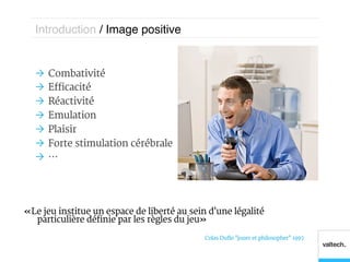 Introduction / Image positive!


  Ò  Combativité
  Ò  Efficacité
  Ò  Réactivité
  Ò  Emulation
  Ò  Plaisir
  Ò  Forte stimulation cérébrale
  Ò  …




« Le jeu institue un espace de liberté au sein d'une légalité
   particulière définie par les règles du jeu »

                                             Colas Duflo "jouer et philosopher" 1997
 