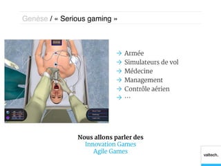 Genèse / « Serious gaming »!



                           Ò  Armée
                           Ò  Simulateurs de vol
                           Ò  Médecine
                           Ò  Management
                           Ò  Contrôle aérien
                           Ò  …




               Nous allons parler des
                 Innovation Games
                    Agile Games
 