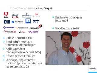Innovation games / Historique!

                                    Ò  Enthiosys : Quelques
                                        jeux 2008

                                    Ò  Fondée mars 2010


Ò  Lukue Homann CEO
Ò  Etudes informatique
    université du michigan
Ò  Agile « product
    management » depuis 2003
Ò  Récompenses litéraires
Ò  Patinage couple niveau
    national (plusieurs fois dans
    les 10 premiers J)
 