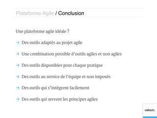 Plateforme Agile / Conclusion!


Une plateforme agile idéale ?

Ò  Des outils adaptés au projet agile

Ò  Une combinaison possible d’outils agiles et non agiles

Ò  Des outils disponibles pour chaque pratique

Ò  Des outils au service de l’équipe et non imposés

Ò  Des outils qui s’intègrent facilement

Ò  Des outils qui servent les principes agiles
 