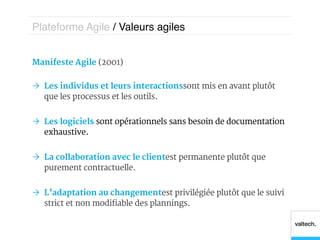 Plateforme Agile / Valeurs agiles!


Manifeste Agile (2001)

Ò  Les individus et leurs interactions sont mis en avant plutôt
    que les processus et les outils.


Ò  Les logiciels sont opérationnels sans besoin de documentation
    exhaustive.


Ò  La collaboration avec le client est permanente plutôt que
    purement contractuelle.


Ò  L’adaptation au changement est privilégiée plutôt que le suivi
    strict et non modifiable des plannings.
 