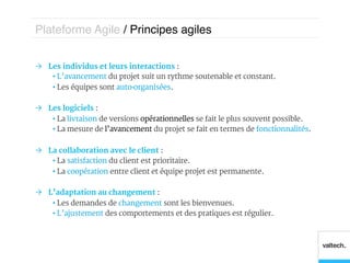 Plateforme Agile / Principes agiles!


Ò  Les individus et leurs interactions :
     •  L’avancement du projet suit un rythme soutenable et constant.
     •  Les équipes sont auto-organisées.

Ò  Les logiciels :
     •  La livraison de versions opérationnelles se fait le plus souvent possible.
     •  La mesure de l’avancement du projet se fait en termes de fonctionnalités.

Ò  La collaboration avec le client :
     •  La satisfaction du client est prioritaire.
     •  La coopération entre client et équipe projet est permanente.

Ò  L’adaptation au changement :
     •  Les demandes de changement sont les bienvenues.
     •  L’ajustement des comportements et des pratiques est régulier.
 