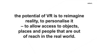 the potential of VR is to reimagine
reality, to personalise it
– to allow access to objects,
places and people that are out
of reach in the real world.
 