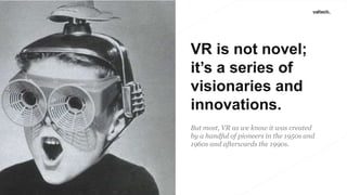 VR is not novel;
it’s a series of
visionaries and
innovations.
But most, VR as we know it was created
by a handful of pioneers in the 1950s and
1960s and afterwards the 1990s.
 
