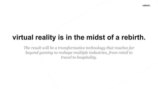 virtual reality is in the midst of a rebirth.
The result will be a transformative technology that reaches far
beyond gaming to reshape multiple industries, from retail to
travel to hospitality.
 