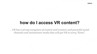 how do I access VR content?
…VR has a strong ecosystem of content and creators and powerful social
channels and mainstream media that will get VR in every “home”.
 
